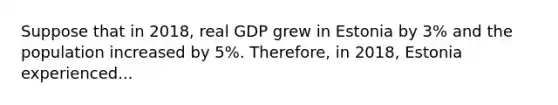 Suppose that in 2018, real GDP grew in Estonia by 3% and the population increased by 5%. Therefore, in 2018, Estonia experienced...