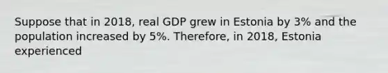 Suppose that in 2018, real GDP grew in Estonia by 3% and the population increased by 5%. Therefore, in 2018, Estonia experienced