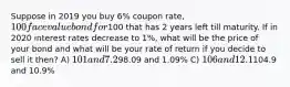 Suppose in 2019 you buy 6% coupon rate, 100 face value bond for100 that has 2 years left till maturity. If in 2020 interest rates decrease to 1%, what will be the price of your bond and what will be your rate of return if you decide to sell it then? A) 101 and 7.2% B)98.09 and 1.09% C) 106 and 12.1% D)104.9 and 10.9%