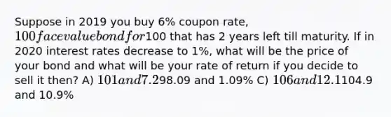 Suppose in 2019 you buy 6% coupon rate, 100 face value bond for100 that has 2 years left till maturity. If in 2020 interest rates decrease to 1%, what will be the price of your bond and what will be your rate of return if you decide to sell it then? A) 101 and 7.2% B)98.09 and 1.09% C) 106 and 12.1% D)104.9 and 10.9%