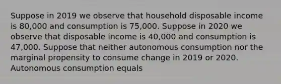 Suppose in 2019 we observe that household disposable income is 80,000 and consumption is 75,000. Suppose in 2020 we observe that disposable income is 40,000 and consumption is 47,000. Suppose that neither autonomous consumption nor the marginal propensity to consume change in 2019 or 2020. Autonomous consumption equals