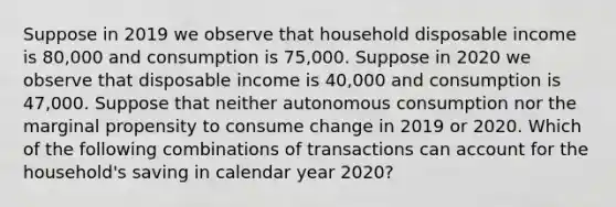 Suppose in 2019 we observe that household disposable income is 80,000 and consumption is 75,000. Suppose in 2020 we observe that disposable income is 40,000 and consumption is 47,000. Suppose that neither autonomous consumption nor the marginal propensity to consume change in 2019 or 2020. Which of the following combinations of transactions can account for the household's saving in calendar year 2020?