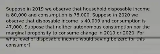 Suppose in 2019 we observe that household disposable income is 80,000 and consumption is 75,000. Suppose in 2020 we observe that disposable income is 40,000 and consumption is 47,000. Suppose that neither autonomous consumption nor the marginal propensity to consume change in 2019 or 2020. For what level of disposable income would saving be zero for this consumer?