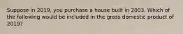 Suppose in 2019, you purchase a house built in 2003. Which of the following would be included in the gross domestic product of 2019?