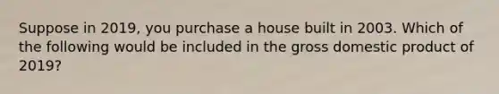 Suppose in 2019, you purchase a house built in 2003. Which of the following would be included in the gross domestic product of 2019?