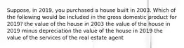 Suppose, in 2019, you purchased a house built in 2003. Which of the following would be included in the gross domestic product for 2019? the value of the house in 2003 the value of the house in 2019 minus depreciation the value of the house in 2019 the value of the services of the real estate agent