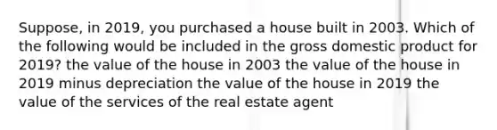 Suppose, in 2019, you purchased a house built in 2003. Which of the following would be included in the gross domestic product for 2019? the value of the house in 2003 the value of the house in 2019 minus depreciation the value of the house in 2019 the value of the services of the real estate agent