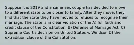 Suppose it is 2019 and a same-sex couple has decided to move to a different state to be closer to family. After they move, they find that the state they have moved to refuses to recognize their marriage. The state is in clear violation of the A) full faith and credit clause of the Constitution. B) Defense of Marriage Act. C) Supreme Court's decision on United States v. Windsor. D) the extradition clause of the Constitution.