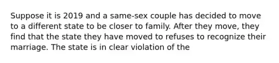 Suppose it is 2019 and a same-sex couple has decided to move to a different state to be closer to family. After they move, they find that the state they have moved to refuses to recognize their marriage. The state is in clear violation of the