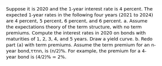 Suppose it is 2020 and the 1-year interest rate is 4 percent. The expected 1-year rates in the following four years (2021 to 2024) are 4 percent, 5 percent, 6 percent, and 6 percent. a. Assume the expectations theory of the term structure, with no term premiums. Compute the interest rates in 2020 on bonds with maturities of 1, 2, 3, 4, and 5 years. Draw a yield curve. b. Redo part (a) with term premiums. Assume the term premium for an n-year bond,ττnn, is (n/2)%. For example, the premium for a 4-year bond is (4/2)% = 2%.