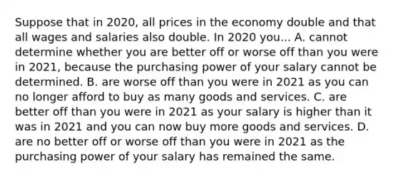 Suppose that in 2020, all prices in the economy double and that all wages and salaries also double. In 2020 you... A. cannot determine whether you are better off or worse off than you were in 2021, because the purchasing power of your salary cannot be determined. B. are worse off than you were in 2021 as you can no longer afford to buy as many goods and services. C. are better off than you were in 2021 as your salary is higher than it was in 2021 and you can now buy more goods and services. D. are no better off or worse off than you were in 2021 as the purchasing power of your salary has remained the same.