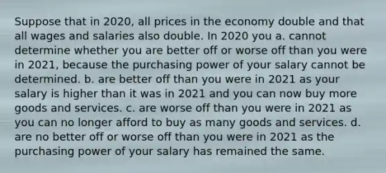 Suppose that in 2020, all prices in the economy double and that all wages and salaries also double. In 2020 you a. cannot determine whether you are better off or worse off than you were in 2021, because the purchasing power of your salary cannot be determined. b. are better off than you were in 2021 as your salary is higher than it was in 2021 and you can now buy more goods and services. c. are worse off than you were in 2021 as you can no longer afford to buy as many goods and services. d. are no better off or worse off than you were in 2021 as the purchasing power of your salary has remained the same.