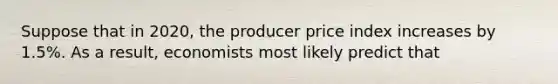 Suppose that in 2020, the producer price index increases by 1.5%. As a result, economists most likely predict that