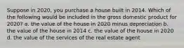 Suppose in 2020, you purchase a house built in 2014. Which of the following would be included in the gross domestic product for 2020? a. the value of the house in 2020 minus depreciation b. the value of the house in 2014 c. the value of the house in 2020 d. the value of the services of the real estate agent