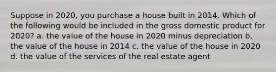 Suppose in 2020, you purchase a house built in 2014. Which of the following would be included in the gross domestic product for 2020? a. the value of the house in 2020 minus depreciation b. the value of the house in 2014 c. the value of the house in 2020 d. the value of the services of the real estate agent