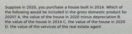 Suppose in 2020, you purchase a house built in 2014. Which of the following would be included in the gross domestic product for 2020? A. the value of the house in 2020 minus depreciation B. the value of the house in 2014 C. the value of the house in 2020 D. the value of the services of the real estate agent