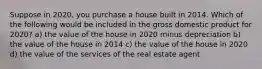 Suppose in 2020, you purchase a house built in 2014. Which of the following would be included in the gross domestic product for 2020? a) the value of the house in 2020 minus depreciation b) the value of the house in 2014 c) the value of the house in 2020 d) the value of the services of the real estate agent