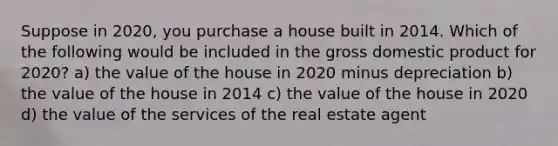 Suppose in 2020, you purchase a house built in 2014. Which of the following would be included in the gross domestic product for 2020? a) the value of the house in 2020 minus depreciation b) the value of the house in 2014 c) the value of the house in 2020 d) the value of the services of the real estate agent