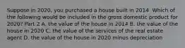 Suppose in​ 2020, you purchased a house built in 2014. Which of the following would be included in the gross domestic product for​ 2020? Part 2 A. the value of the house in 2014 B. the value of the house in 2020 C. the value of the services of the real estate agent D. the value of the house in 2020 minus depreciation