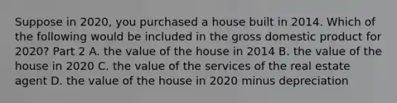 Suppose in​ 2020, you purchased a house built in 2014. Which of the following would be included in the gross domestic product for​ 2020? Part 2 A. the value of the house in 2014 B. the value of the house in 2020 C. the value of the services of the real estate agent D. the value of the house in 2020 minus depreciation