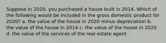 Suppose in​ 2020, you purchased a house built in 2014. Which of the following would be included in the gross domestic product for​ 2020? a. the value of the house in 2020 minus depreciation b. the value of the house in 2014 c. the value of the house in 2020 d. the value of the services of the real estate agent