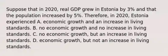 Suppose that in​ 2020, real GDP grew in Estonia by​ 3% and that the population increased by​ 5%. Therefore, in​ 2020, Estonia experienced A. economic growth and an increase in living standards. B. no economic growth and no increase in living standards. C. no economic​ growth, but an increase in living standards. D. economic​ growth, but not an increase in living standards.