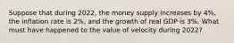 Suppose that during 2022, the money supply increases by 4%, the inflation rate is 2%, and the growth of real GDP is 3%. What must have happened to the value of velocity during 2022?