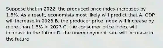 Suppose that in 2022, the produced price index increases by 1.5%. As a result, economists most likely will predict that A. GDP will increase in 2023 B. the producer price index will increase by more than 1.5% in 2023 C. the consumer price index will increase in the future D. the unemployment rate will increase in the future