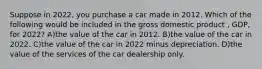 Suppose in 2022, you purchase a car made in 2012. Which of the following would be included in the gross domestic product , GDP, for 2022? A)the value of the car in 2012. B)the value of the car in 2022. C)the value of the car in 2022 minus depreciation. D)the value of the services of the car dealership only.