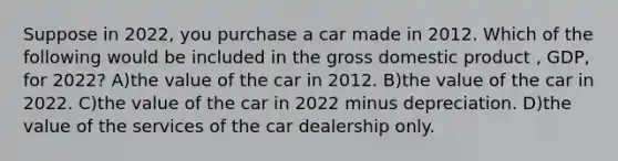 Suppose in 2022, you purchase a car made in 2012. Which of the following would be included in the gross domestic product , GDP, for 2022? A)the value of the car in 2012. B)the value of the car in 2022. C)the value of the car in 2022 minus depreciation. D)the value of the services of the car dealership only.