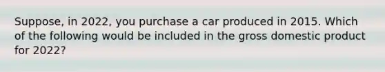 Suppose, in 2022, you purchase a car produced in 2015. Which of the following would be included in the gross domestic product for 2022?