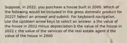 Suppose, in 2022, you purchase a house built in 2000. Which of the following would be included in the gross domestic product for 2022? Select an answer and submit. For keyboard navigation, use the up/down arrow keys to select an answer. a the value of the house in 2022 minus depreciation b the value of the house in 2022 c the value of the services of the real estate agent d the value of the house in 2000