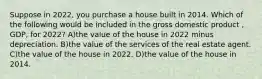 Suppose in 2022, you purchase a house built in 2014. Which of the following would be included in the gross domestic product , GDP, for 2022? A)the value of the house in 2022 minus depreciation. B)the value of the services of the real estate agent. C)the value of the house in 2022. D)the value of the house in 2014.