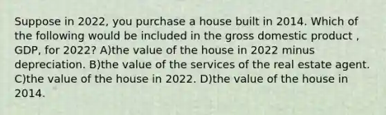 Suppose in 2022, you purchase a house built in 2014. Which of the following would be included in the gross domestic product , GDP, for 2022? A)the value of the house in 2022 minus depreciation. B)the value of the services of the real estate agent. C)the value of the house in 2022. D)the value of the house in 2014.