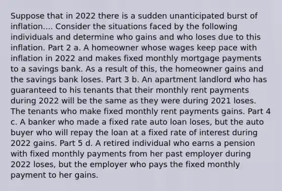 Suppose that in 2022 there is a sudden unanticipated burst of inflation.... Consider the situations faced by the following individuals and determine who gains and who loses due to this inflation. Part 2 a. A homeowner whose wages keep pace with inflation in 2022 and makes fixed monthly mortgage payments to a savings bank. As a result of​ this, the homeowner gains and the savings bank loses. Part 3 b. An apartment landlord who has guaranteed to his tenants that their monthly rent payments during 2022 will be the same as they were during 2021 loses. The tenants who make fixed monthly rent payments gains. Part 4 c. A banker who made a fixed rate auto loan loses​, but the auto buyer who will repay the loan at a fixed rate of interest during 2022 gains. Part 5 d. A retired individual who earns a pension with fixed monthly payments from her past employer during 2022 loses​, but the employer who pays the fixed monthly payment to her gains.