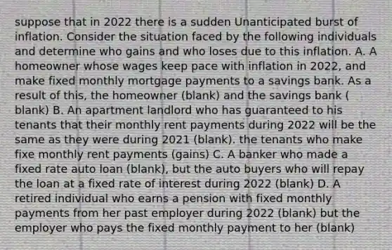 suppose that in 2022 there is a sudden Unanticipated burst of inflation. Consider the situation faced by the following individuals and determine who gains and who loses due to this inflation. A. A homeowner whose wages keep pace with inflation in 2022, and make fixed monthly mortgage payments to a savings bank. As a result of this, the homeowner (blank) and the savings bank ( blank) B. An apartment landlord who has guaranteed to his tenants that their monthly rent payments during 2022 will be the same as they were during 2021 (blank). the tenants who make fixe monthly rent payments (gains) C. A banker who made a fixed rate auto loan (blank), but the auto buyers who will repay the loan at a fixed rate of interest during 2022 (blank) D. A retired individual who earns a pension with fixed monthly payments from her past employer during 2022 (blank) but the employer who pays the fixed monthly payment to her (blank)