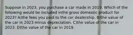 Suppose in 2023, you purchase a car made in 2019. Which of the following would be included inthe gross domestic product for 2023? A)the fees you paid to the car dealership. B)the value of the car in 2023 minus depreciation. C)the value of the car in 2023. D)the value of the car in 2019.