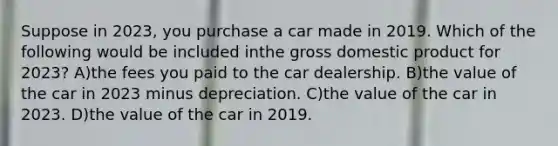 Suppose in 2023, you purchase a car made in 2019. Which of the following would be included inthe gross domestic product for 2023? A)the fees you paid to the car dealership. B)the value of the car in 2023 minus depreciation. C)the value of the car in 2023. D)the value of the car in 2019.