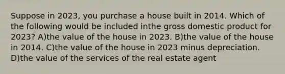 Suppose in 2023, you purchase a house built in 2014. Which of the following would be included inthe gross domestic product for 2023? A)the value of the house in 2023. B)the value of the house in 2014. C)the value of the house in 2023 minus depreciation. D)the value of the services of the real estate agent