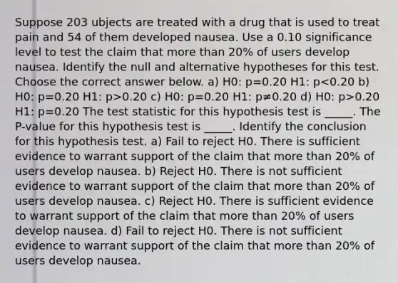 Suppose 203 ubjects are treated with a drug that is used to treat pain and 54 of them developed nausea. Use a 0.10 significance level to test the claim that <a href='https://www.questionai.com/knowledge/keWHlEPx42-more-than' class='anchor-knowledge'>more than</a> 20​% of users develop nausea. Identify the null and alternative hypotheses for this test. Choose the correct answer below. a) H0: p=0.20 H1: p 0.20 c) H0: p=0.20 H1: p≠0.20 d) H0: p>0.20 H1: p=0.20 <a href='https://www.questionai.com/knowledge/kzeQt8hpQB-the-test-statistic' class='anchor-knowledge'>the test statistic</a> for this hypothesis test is _____. The P-value for this hypothesis test is _____. Identify the conclusion for this hypothesis test. a) Fail to reject H0. There is sufficient evidence to warrant support of the claim that more than 20​% of users develop nausea. b) Reject H0. There is not sufficient evidence to warrant support of the claim that more than 20​% of users develop nausea. c) Reject H0. There is sufficient evidence to warrant support of the claim that more than 20​% of users develop nausea. d) Fail to reject H0. There is not sufficient evidence to warrant support of the claim that more than 20​% of users develop nausea.