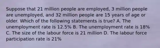 Suppose that 21 million people are employed, 3 million people are unemployed, and 32 million people are 15 years of age or older. Which of the following statements is true? A. The <a href='https://www.questionai.com/knowledge/kh7PJ5HsOk-unemployment-rate' class='anchor-knowledge'>unemployment rate</a> is 12.5% B. The unemployment rate is 18% C. The size of the labour force is 21 million D. The labour force participation rate is 21%