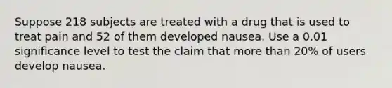 Suppose 218 subjects are treated with a drug that is used to treat pain and 52 of them developed nausea. Use a 0.01 significance level to test the claim that more than 20​% of users develop nausea.