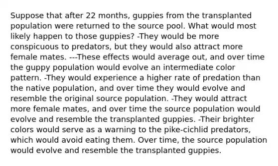 Suppose that after 22 months, guppies from the transplanted population were returned to the source pool. What would most likely happen to those guppies? -They would be more conspicuous to predators, but they would also attract more female mates. ---These effects would average out, and over time the guppy population would evolve an intermediate color pattern. -They would experience a higher rate of predation than the native population, and over time they would evolve and resemble the original source population. -They would attract more female mates, and over time the source population would evolve and resemble the transplanted guppies. -Their brighter colors would serve as a warning to the pike-cichlid predators, which would avoid eating them. Over time, the source population would evolve and resemble the transplanted guppies.