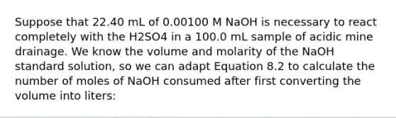 Suppose that 22.40 mL of 0.00100 M NaOH is necessary to react completely with the H2SO4 in a 100.0 mL sample of acidic mine drainage. We know the volume and molarity of the NaOH standard solution, so we can adapt Equation 8.2 to calculate the number of moles of NaOH consumed after first converting the volume into liters: