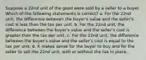 Suppose a 22nd unit of the good were sold by a seller to a buyer. Which of the following statements is correct? a. For the 22nd unit, the difference between the buyer's value and the seller's cost is less than the tax per unit. b. For the 22nd unit, the difference between the buyer's value and the seller's cost is greater than the tax per unit. c. For the 22nd unit, the difference between the buyer's value and the seller's cost is equal to the tax per unit. d. It makes sense for the buyer to buy and for the seller to sell the 22nd unit, with or without the tax in place.