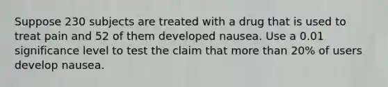 Suppose 230 subjects are treated with a drug that is used to treat pain and 52 of them developed nausea. Use a 0.01 significance level to test the claim that more than 20​% of users develop nausea.