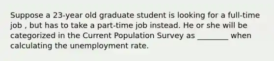 Suppose a 23-year old graduate student is looking for a full-time job , but has to take a part-time job instead. He or she will be categorized in the Current Population Survey as ________ when calculating the unemployment rate.