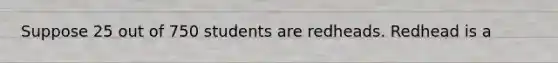 Suppose 25 out of 750 students are redheads. Redhead is a