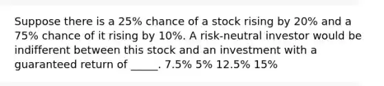 Suppose there is a 25% chance of a stock rising by 20% and a 75% chance of it rising by 10%. A risk-neutral investor would be indifferent between this stock and an investment with a guaranteed return of _____. 7.5% 5% 12.5% 15%