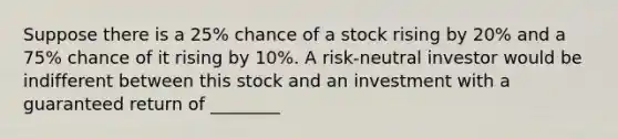 Suppose there is a 25% chance of a stock rising by 20% and a 75% chance of it rising by 10%. A risk-neutral investor would be indifferent between this stock and an investment with a guaranteed return of ________